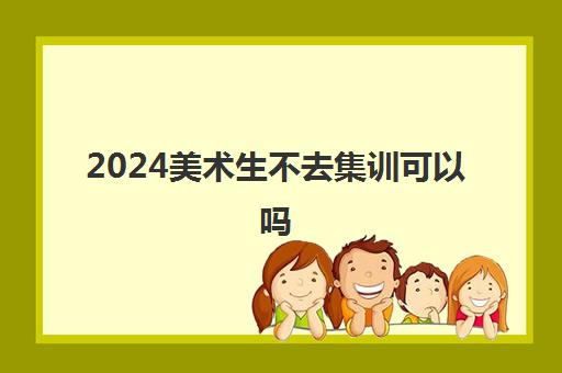 2024美术生不去集训可以吗 有必要去参加集训吗
